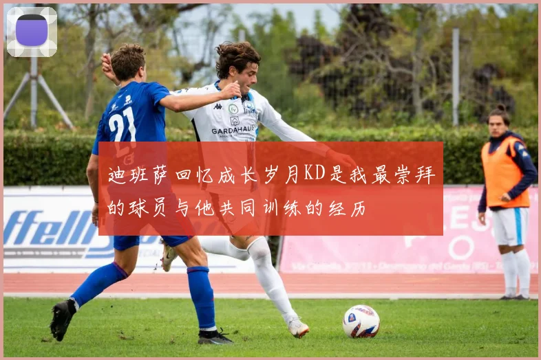 迪班萨回忆成长岁月KD是我最崇拜的球员与他共同训练的经历