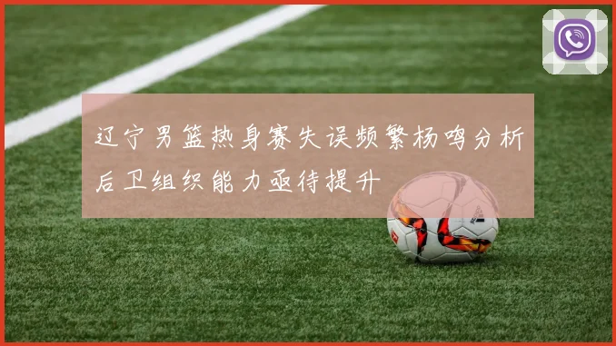 辽宁男篮热身赛失误频繁杨鸣分析后卫组织能力亟待提升