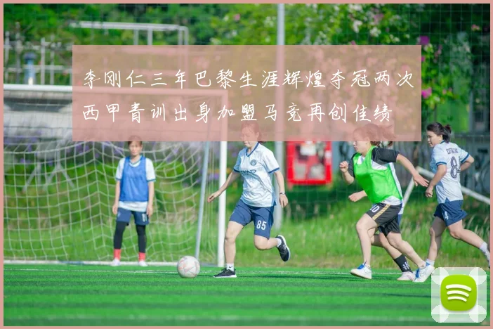 李刚仁三年巴黎生涯辉煌夺冠两次西甲青训出身加盟马竞再创佳绩